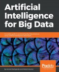 Artificial intelligence for big data : complete guide to automating big data solutions using artificial intelligence techniques